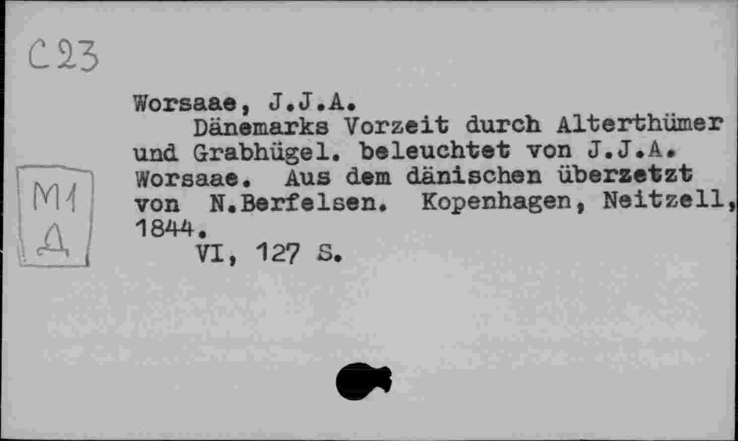 ﻿С 23
Worsaae, J.J.А.
Dänemarks Vorzeit durch Alterthümer und Grabhügel, beleuchtet von J.J.A. Worsaae. Aus dem dänischen übersetzt von N.Serfeisen. Kopenhagen, Neitzell, 1844.
VI, 127 S.